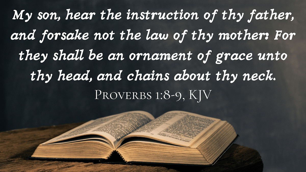 Proverbs 1-8-9 “Listen, My Son, to Your Father’s Instruction and Do Not Forsake Your Mother’s Teaching. They Are a Garland to Grace Your Head and a Chain to Adorn Your Neck.”